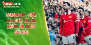 Bongda24h – Điểm Hẹn Tuyệt Vời Của Những Tín Đồ Túc Cầu Giáo